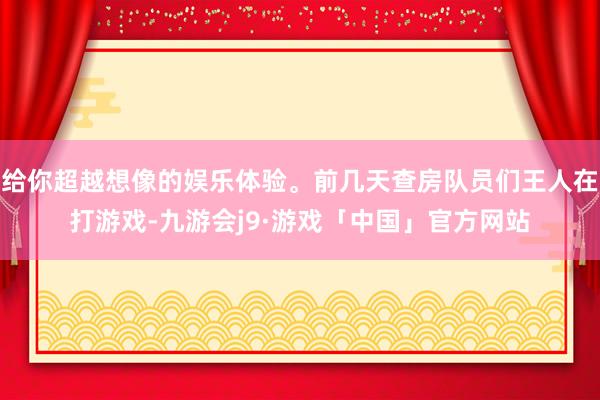 给你超越想像的娱乐体验。前几天查房队员们王人在打游戏-九游会j9·游戏「中国」官方网站