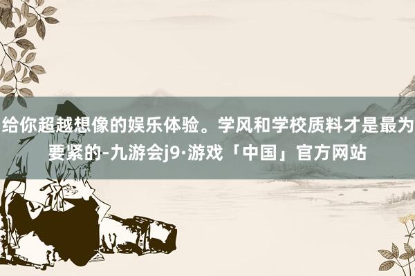给你超越想像的娱乐体验。学风和学校质料才是最为要紧的-九游会j9·游戏「中国」官方网站