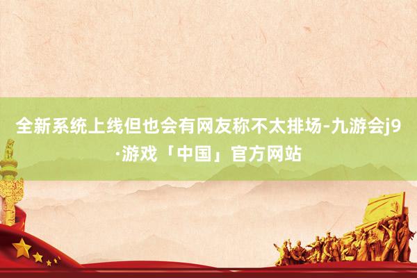 全新系统上线但也会有网友称不太排场-九游会j9·游戏「中国」官方网站