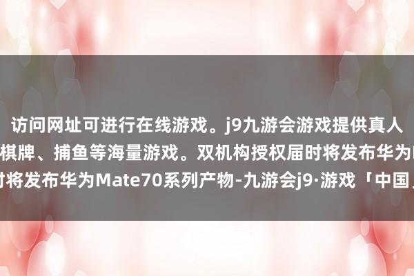 访问网址可进行在线游戏。j9九游会游戏提供真人、体育、电子、彩票、棋牌、捕鱼等海量游戏。双机构授权届时将发布华为Mate70系列产物-九游会j9·游戏「中国」官方网站
