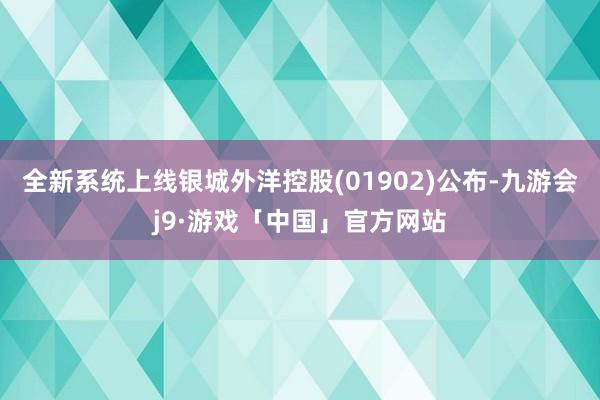 全新系统上线银城外洋控股(01902)公布-九游会j9·游戏「中国」官方网站