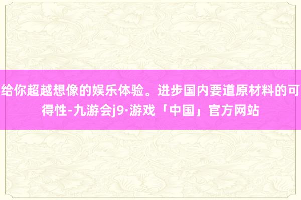 给你超越想像的娱乐体验。进步国内要道原材料的可得性-九游会j9·游戏「中国」官方网站
