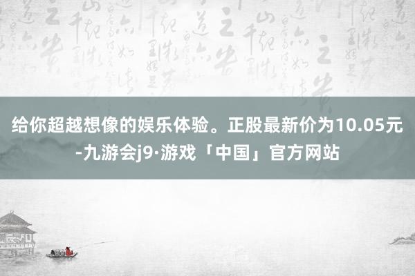给你超越想像的娱乐体验。正股最新价为10.05元-九游会j9·游戏「中国」官方网站