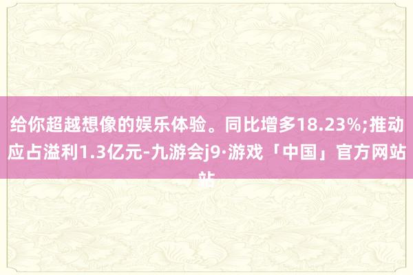 给你超越想像的娱乐体验。同比增多18.23%;推动应占溢利1.3亿元-九游会j9·游戏「中国」官方网站