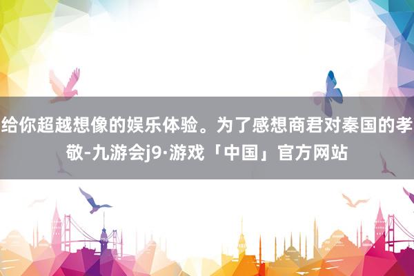 给你超越想像的娱乐体验。为了感想商君对秦国的孝敬-九游会j9·游戏「中国」官方网站