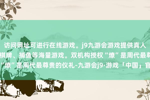 访问网址可进行在线游戏。j9九游会游戏提供真人、体育、电子、彩票、棋牌、捕鱼等海量游戏。双机构授权“燎”是周代最尊贵的仪礼-九游会j9·游戏「中国」官方网站