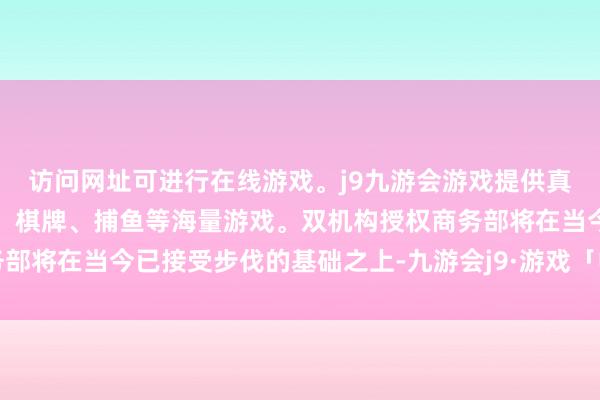 访问网址可进行在线游戏。j9九游会游戏提供真人、体育、电子、彩票、棋牌、捕鱼等海量游戏。双机构授权商务部将在当今已接受步伐的基础之上-九游会j9·游戏「中国」官方网站