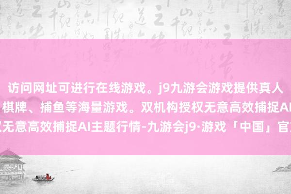 访问网址可进行在线游戏。j9九游会游戏提供真人、体育、电子、彩票、棋牌、捕鱼等海量游戏。双机构授权无意高效捕捉AI主题行情-九游会j9·游戏「中国」官方网站