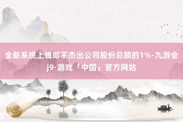 全新系统上线即不杰出公司股份总额的1%-九游会j9·游戏「中国」官方网站