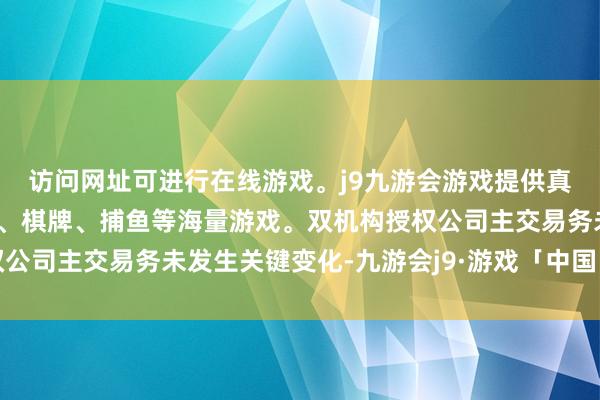 访问网址可进行在线游戏。j9九游会游戏提供真人、体育、电子、彩票、棋牌、捕鱼等海量游戏。双机构授权公司主交易务未发生关键变化-九游会j9·游戏「中国」官方网站