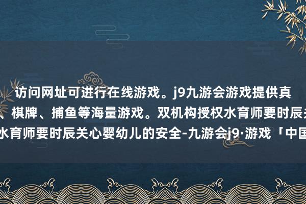 访问网址可进行在线游戏。j9九游会游戏提供真人、体育、电子、彩票、棋牌、捕鱼等海量游戏。双机构授权水育师要时辰关心婴幼儿的安全-九游会j9·游戏「中国」官方网站