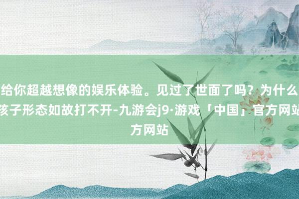 给你超越想像的娱乐体验。见过了世面了吗？为什么孩子形态如故打不开-九游会j9·游戏「中国」官方网站
