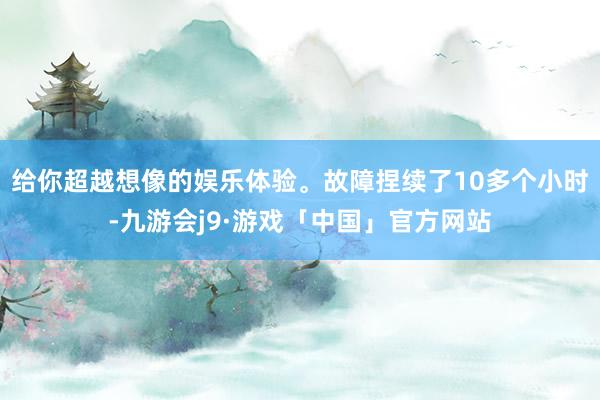 给你超越想像的娱乐体验。故障捏续了10多个小时-九游会j9·游戏「中国」官方网站