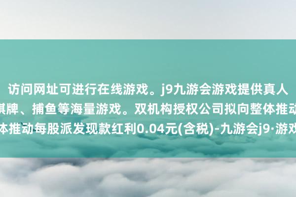 访问网址可进行在线游戏。j9九游会游戏提供真人、体育、电子、彩票、棋牌、捕鱼等海量游戏。双机构授权公司拟向整体推动每股派发现款红利0.04元(含税)-九游会j9·游戏「中国」官方网站