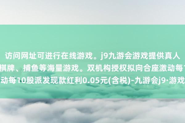 访问网址可进行在线游戏。j9九游会游戏提供真人、体育、电子、彩票、棋牌、捕鱼等海量游戏。双机构授权拟向合座激动每10股派发现款红利0.05元(含税)-九游会j9·游戏「中国」官方网站