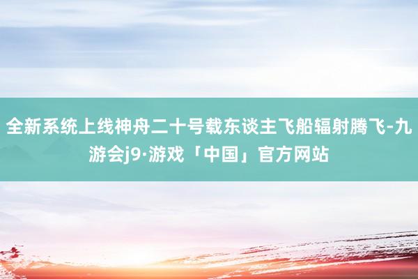 全新系统上线神舟二十号载东谈主飞船辐射腾飞-九游会j9·游戏「中国」官方网站