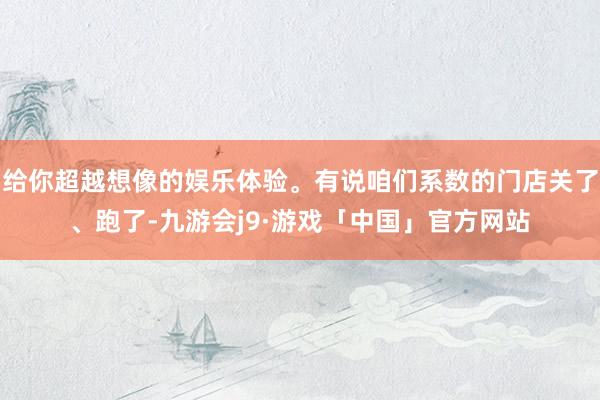 给你超越想像的娱乐体验。有说咱们系数的门店关了、跑了-九游会j9·游戏「中国」官方网站