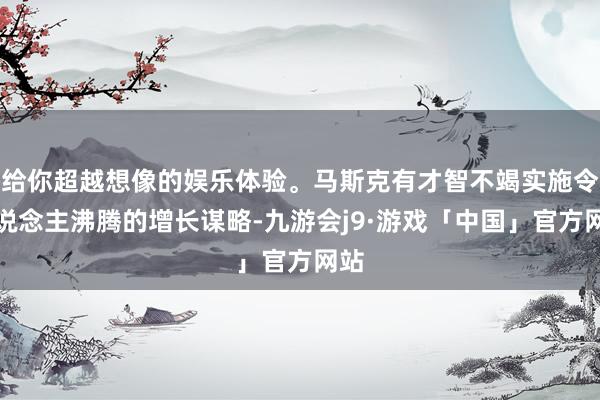 给你超越想像的娱乐体验。马斯克有才智不竭实施令东说念主沸腾的增长谋略-九游会j9·游戏「中国」官方网站