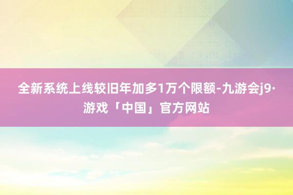 全新系统上线较旧年加多1万个限额-九游会j9·游戏「中国」官方网站