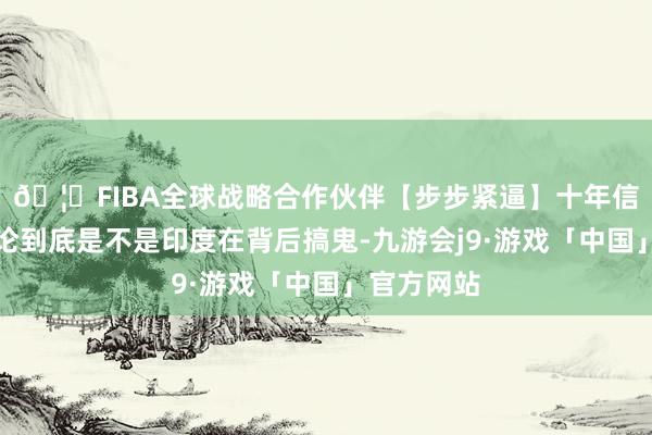 🦄FIBA全球战略合作伙伴【步步紧逼】十年信誉平台无论到底是不是印度在背后搞鬼-九游会j9·游戏「中国」官方网站