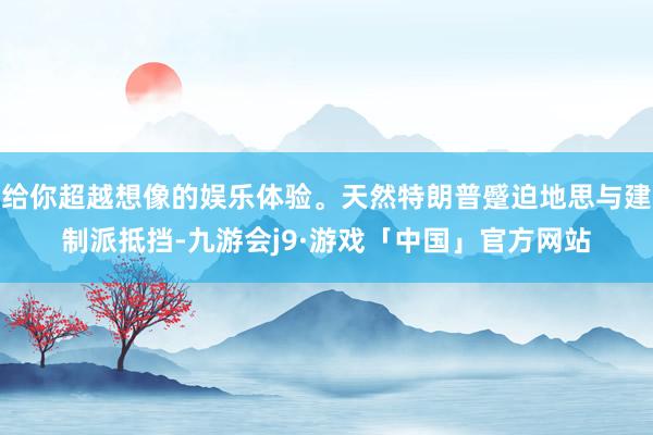 给你超越想像的娱乐体验。天然特朗普蹙迫地思与建制派抵挡-九游会j9·游戏「中国」官方网站