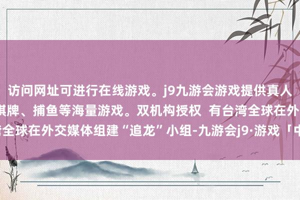 访问网址可进行在线游戏。j9九游会游戏提供真人、体育、电子、彩票、棋牌、捕鱼等海量游戏。双机构授权  有台湾全球在外交媒体组建“追龙”小组-九游会j9·游戏「中国」官方网站