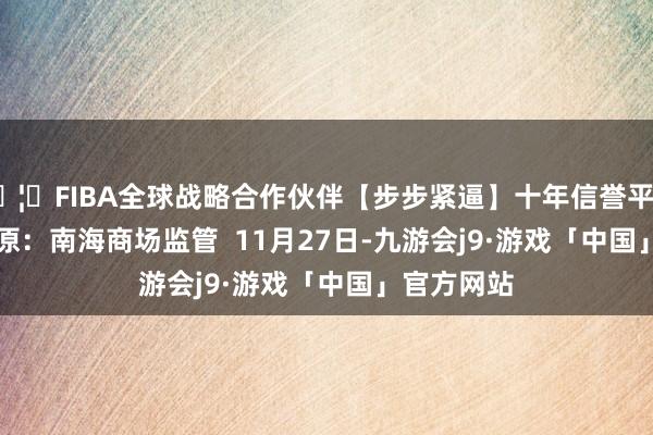 🦄FIBA全球战略合作伙伴【步步紧逼】十年信誉平台    图片起原：南海商场监管  11月27日-九游会j9·游戏「中国」官方网站