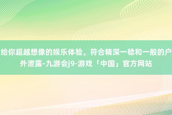 给你超越想像的娱乐体验。符合精深一稔和一般的户外泄露-九游会j9·游戏「中国」官方网站