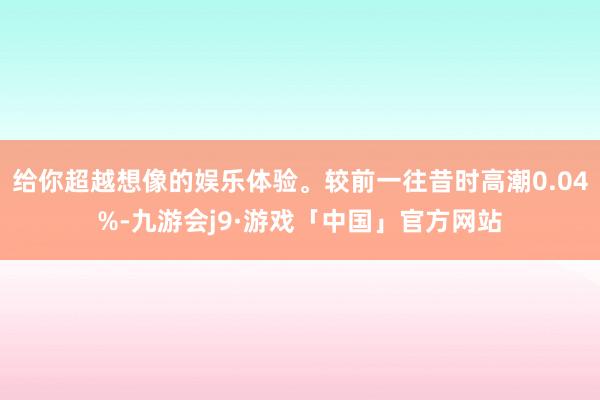 给你超越想像的娱乐体验。较前一往昔时高潮0.04%-九游会j9·游戏「中国」官方网站