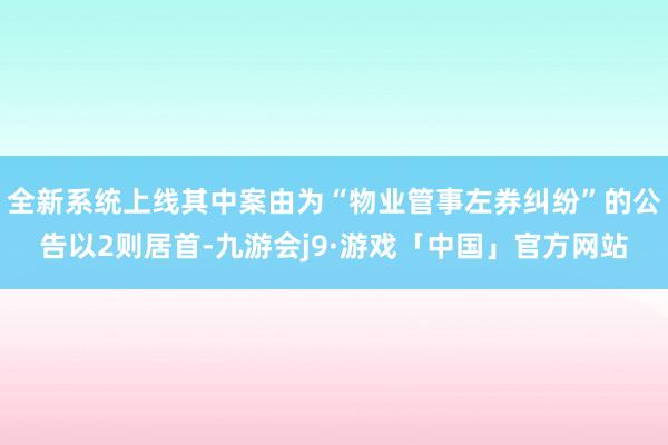全新系统上线其中案由为“物业管事左券纠纷”的公告以2则居首-九游会j9·游戏「中国」官方网站