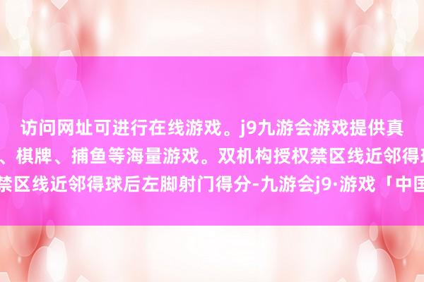 访问网址可进行在线游戏。j9九游会游戏提供真人、体育、电子、彩票、棋牌、捕鱼等海量游戏。双机构授权禁区线近邻得球后左脚射门得分-九游会j9·游戏「中国」官方网站