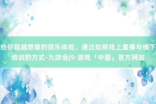 给你超越想像的娱乐体验。通过如期线上直播与线下培训的方式-九游会j9·游戏「中国」官方网站