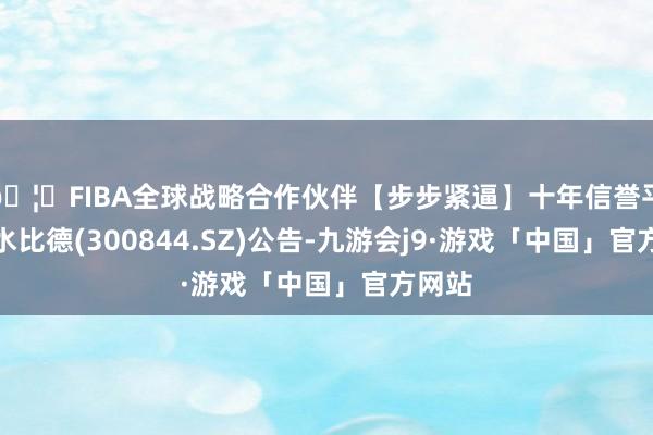 🦄FIBA全球战略合作伙伴【步步紧逼】十年信誉平台山水比德(300844.SZ)公告-九游会j9·游戏「中国」官方网站