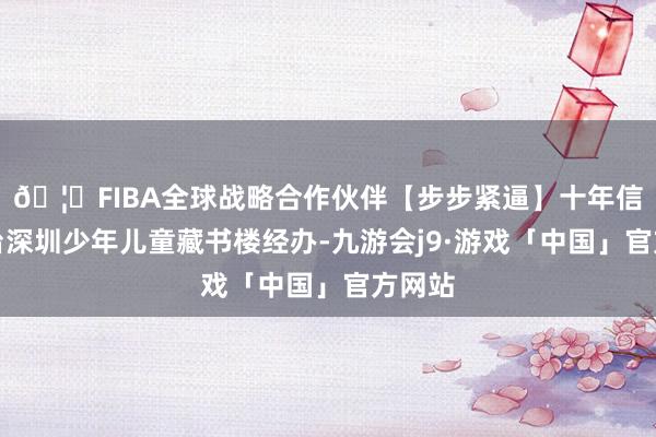 🦄FIBA全球战略合作伙伴【步步紧逼】十年信誉平台深圳少年儿童藏书楼经办-九游会j9·游戏「中国」官方网站