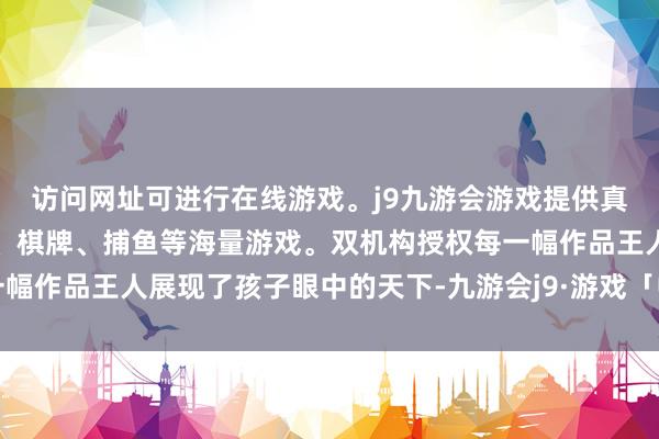 访问网址可进行在线游戏。j9九游会游戏提供真人、体育、电子、彩票、棋牌、捕鱼等海量游戏。双机构授权每一幅作品王人展现了孩子眼中的天下-九游会j9·游戏「中国」官方网站