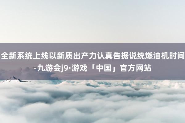 全新系统上线以新质出产力认真告据说统燃油机时间-九游会j9·游戏「中国」官方网站