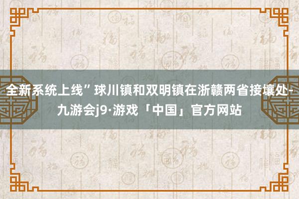全新系统上线”球川镇和双明镇在浙赣两省接壤处-九游会j9·游戏「中国」官方网站