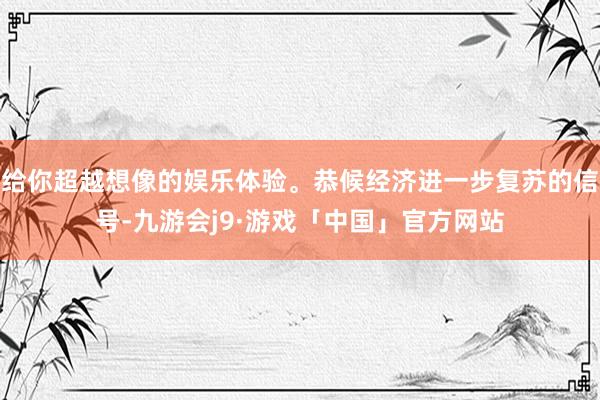 给你超越想像的娱乐体验。恭候经济进一步复苏的信号-九游会j9·游戏「中国」官方网站