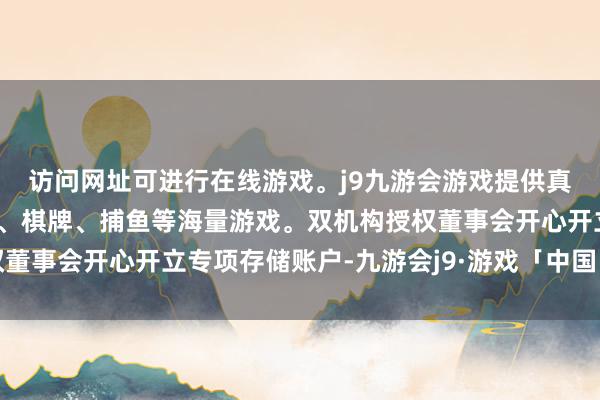 访问网址可进行在线游戏。j9九游会游戏提供真人、体育、电子、彩票、棋牌、捕鱼等海量游戏。双机构授权董事会开心开立专项存储账户-九游会j9·游戏「中国」官方网站