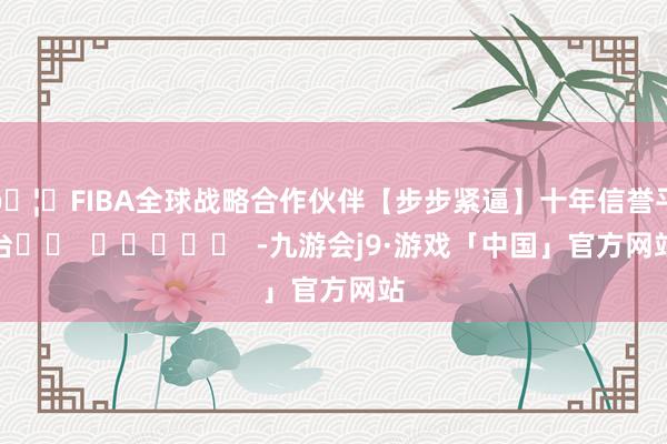 🦄FIBA全球战略合作伙伴【步步紧逼】十年信誉平台		  					  -九游会j9·游戏「中国」官方网站