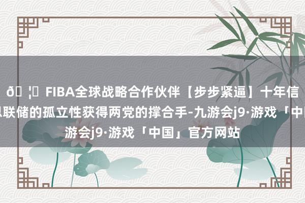 🦄FIBA全球战略合作伙伴【步步紧逼】十年信誉平台好意思联储的孤立性获得两党的撑合手-九游会j9·游戏「中国」官方网站