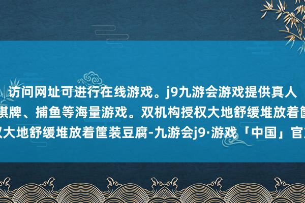 访问网址可进行在线游戏。j9九游会游戏提供真人、体育、电子、彩票、棋牌、捕鱼等海量游戏。双机构授权大地舒缓堆放着筐装豆腐-九游会j9·游戏「中国」官方网站