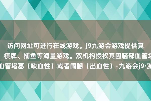 访问网址可进行在线游戏。j9九游会游戏提供真人、体育、电子、彩票、棋牌、捕鱼等海量游戏。双机构授权其因脑部血管堵塞（缺血性）或者闹翻（出血性）-九游会j9·游戏「中国」官方网站