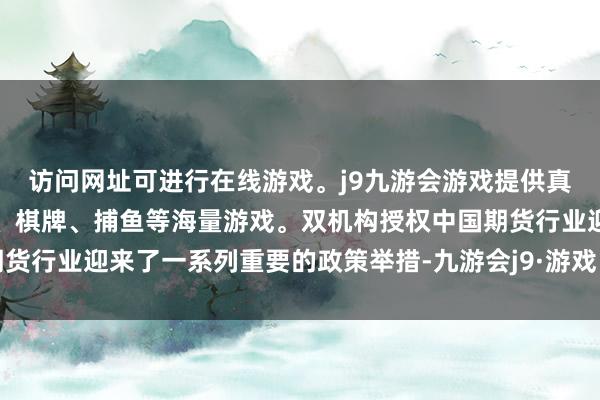 访问网址可进行在线游戏。j9九游会游戏提供真人、体育、电子、彩票、棋牌、捕鱼等海量游戏。双机构授权中国期货行业迎来了一系列重要的政策举措-九游会j9·游戏「中国」官方网站