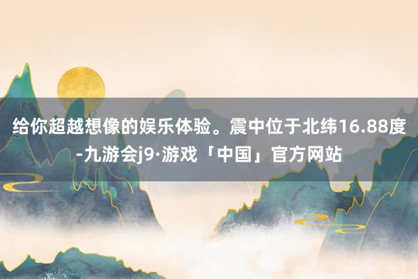 给你超越想像的娱乐体验。震中位于北纬16.88度-九游会j9·游戏「中国」官方网站