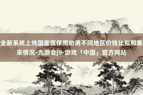 全新系统上线国度医保局劝诱不同地区价钱比拟和集采情况-九游会j9·游戏「中国」官方网站