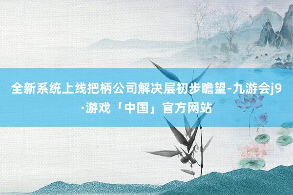 全新系统上线把柄公司解决层初步瞻望-九游会j9·游戏「中国」官方网站