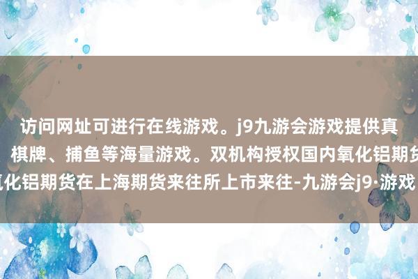 访问网址可进行在线游戏。j9九游会游戏提供真人、体育、电子、彩票、棋牌、捕鱼等海量游戏。双机构授权国内氧化铝期货在上海期货来往所上市来往-九游会j9·游戏「中国」官方网站