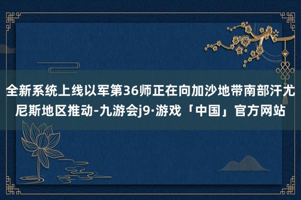 全新系统上线以军第36师正在向加沙地带南部汗尤尼斯地区推动-九游会j9·游戏「中国」官方网站