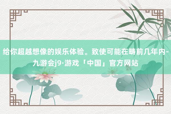 给你超越想像的娱乐体验。致使可能在畴前几年内-九游会j9·游戏「中国」官方网站